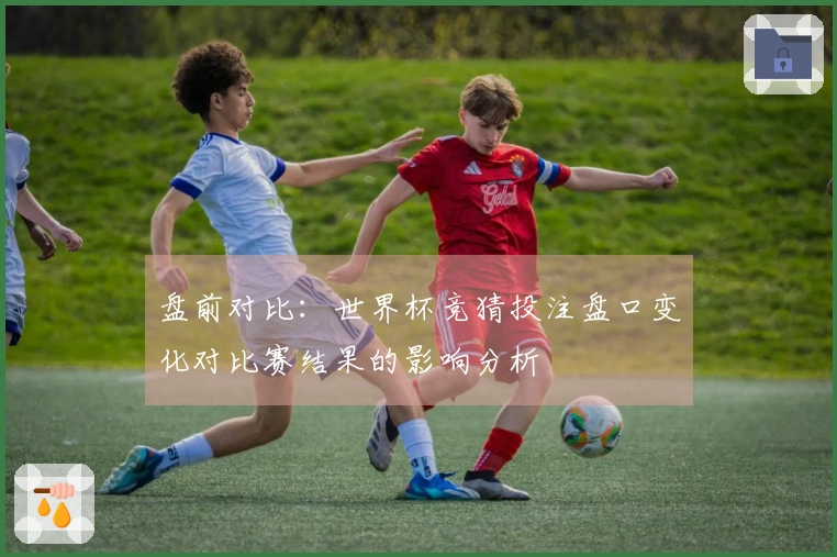 盘前对比：世界杯竞猜投注盘口变化对比赛结果的影响分析